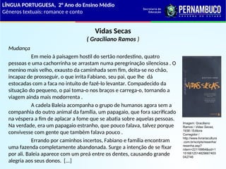 Vidas Secas
( Graciliano Ramos )
Mudança
Em meio à paisagem hostil do sertão nordestino, quatro
pessoas e uma cachorrinha se arrastam numa peregrinação silenciosa . O
menino mais velho, exausto da caminhada sem fim, deita-se no chão,
incapaz de prosseguir, o que irrita Fabiano, seu pai, que lhe dá
estocadas com a faca no intuito de fazê-lo levantar. Compadecido da
situação do pequeno, o pai toma-o nos braços e carrega-o, tornando a
viagem ainda mais modorrenta .
A cadela Baleia acompanha o grupo de humanos agora sem a
companhia do outro animal da família, um papagaio, que fora sacrificado
na véspera a fim de aplacar a fome que se abatia sobre aquelas pessoas.
Na verdade, era um papagaio estranho, que pouco falava, talvez porque
convivesse com gente que também falava pouco .
Errando por caminhos incertos, Fabiano e família encontram
uma fazenda completamente abandonada. Surge a intenção de se fixar
por ali. Baleia aparece com um preá entre os dentes, causando grande
alegria aos seus donos. [...]
LÍNGUA PORTUGUESA, 2° Ano do Ensino Médio
Gêneros textuais: romance e conto
Imagem: Graciliano
Ramos / Vidas Secas,
1938 / Editora
Corregidor /
http://www.livrariacultura
.com.br/scripts/resenha/
resenha.asp?
nitem=22116864&sid=1
1516812514829667403
042746
 