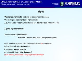 Tipos
•Romance indianista: retrata os costumes indígenas.
Ocorrido principalmente no Romantismo
Algumas vezes, fazem uma idealização do índio que vira um herói.
Alguns representantes:
José de Alencar: O Guarani
Iracema - a mais bela lenda indígena em prosa
Mais modernamente, o indianismo é visível (1) nas obras:
Mário de Andrade: Macunaína
Raul Bopp: Cobra Norato
Cassiano Ricardo: Martin Cererê
(1) De maneira, para ilustrar a composição étnica brasileira.
LÍNGUA PORTUGUESA, 2° Ano do Ensino Médio
Gêneros textuais: romance e conto
 
