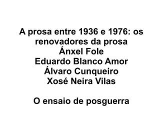 A prosa entre 1936 e 1976: os
renovadores da prosa
Ánxel Fole
Eduardo Blanco Amor
Álvaro Cunqueiro
Xosé Neira Vilas
O ensaio de posguerra

 