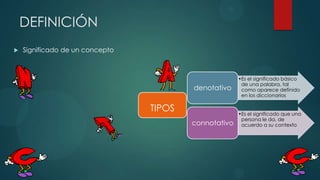 DEFINICIÓN
   Significado de un concepto



                                                       •Es el significado básico
                                                        de una palabra, tal
                                         denotativo     como aparece definido
                                                        en los diccionarios

                                 TIPOS                 •Es el significado que una
                                                        persona le da, de
                                         connotativo    acuerdo a su contexto
 