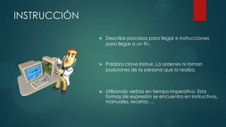 INSTRUCCIÓN

                 Describe procesos para llegar e instrucciones
                  para llegar a un fin.



                 Palabra clave instruir. La ordenes ni toman
                  posiciones de la persona que la realiza.



                 Utilizando verbos en tiempo imperativo. Esta
                  formas de expresión se encuentra en Instructivos,
                  manuales, recetas….
 