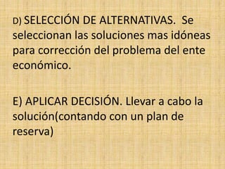 D) SELECCIÓN DE ALTERNATIVAS. Se
seleccionan las soluciones mas idóneas
para corrección del problema del ente
económico.
E) APLICAR DECISIÓN. Llevar a cabo la
solución(contando con un plan de
reserva)
 