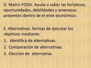 D. Matriz FODA. Ayuda a saber las fortalezas,
oportunidades, debilidades y amenazas
presentes dentro de el ente económico.
E. Alternativas. formas de ejecutar los
objetivos mediante:
1. identifica de alternativas.
2. Comparación de alternativas.
3. Elección de alternativa.
 