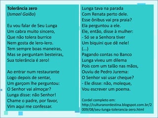 Tolerância zero
(Ismael Gaião)
Eu vou falar de Seu Lunga
Um cabra muito sincero,
Que não tolera burrice
Nem gosta de lero-lero.
Tem sempre boas maneiras,
Mas se perguntam besteiras,
Sua tolerância é zero!
Ao entrar num restaurante
Logo depois de sentar,
Um garçom lhe perguntou:
O Senhor vai almoçar?
Lunga disse: não Senhor!
Chame o padre, por favor,
Vim aqui me confessar.
Lunga tava na parada
Com Renata perto dele.
Esse ônibus vai pra praia?
Ela perguntou a ele.
Ele, então, disse à mulher:
- Só se a Senhora tiver
Um biquini que dê nele!
(...)
Pagando contas no Banco
Lunga viveu um dilema
Pois com um talão nas mãos,
Ouviu de Pedro Jurema:
O Senhor vai usar cheque?
- Ele disse: não, moleque,
Vou escrever um poema.
Cordel completo em:
http://culturanordestina.blogspot.com.br/2
009/08/seu-lunga-tolerancia-zero.html
 