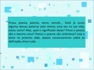 Prosa, poesia, poema, verso, estrofe... Você já ouviu
alguma dessas palavras pelo menos uma vez na sua vida,
estou certo? Mas, qual o significado delas? Prosa e poesia
são a mesma coisa? Poesia e poema são sinônimos? Leia o
texto no próximo slide, depois conversaremos sobre as
definições disso tudo.
 