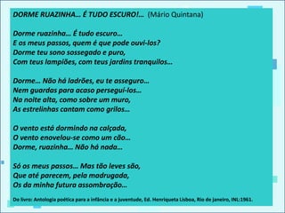 DORME RUAZINHA… É TUDO ESCURO!… (Mário Quintana)
Dorme ruazinha… É tudo escuro…
E os meus passos, quem é que pode ouvi-los?
Dorme teu sono sossegado e puro,
Com teus lampiões, com teus jardins tranquilos…
Dorme… Não há ladrões, eu te asseguro…
Nem guardas para acaso perseguí-los…
Na noite alta, como sobre um muro,
As estrelinhas cantam como grilos…
O vento está dormindo na calçada,
O vento enovelou-se como um cão…
Dorme, ruazinha… Não há nada…
Só os meus passos… Mas tão leves são,
Que até parecem, pela madrugada,
Os da minha futura assombração…
Do livro: Antologia poética para a infância e a juventude, Ed. Henriqueta Lisboa, Rio de janeiro, INL:1961.
 