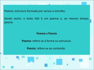 Poema: estrutura formada por versos e estrofes.
Sendo assim, o texto lido é um poema e, ao mesmo tempo,
poesia.
Poema x Poesia
Poema: refere-se à forma ou estrutura
Poesia: refere-se ao conteúdo.
 