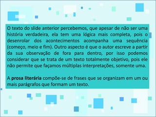 O texto do slide anterior percebemos, que apesar de não ser uma
história verdadeira, ela tem uma lógica mais completa, pois o
desenrolar dos acontecimentos acompanha uma sequência
(começo, meio e fim). Outro aspecto é que o autor escreve a partir
da sua observação de fora para dentro, por isso podemos
considerar que se trata de um texto totalmente objetivo, pois ele
não permite que façamos múltiplas interpretações, somente uma.
A prosa literária compõe-se de frases que se organizam em um ou
mais parágrafos que formam um texto.
 