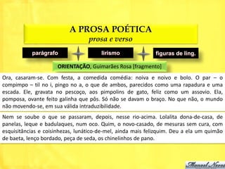 A PROSA POÉTICA
                                  prosa e verso
           parágrafo                   lirismo               figuras de ling.

                      ORIENTAÇÃO, Guimarães Rosa [fragmento]
Ora, casaram-se. Com festa, a comedida comédia: noiva e noivo e bolo. O par – o
compimpo – til no i, pingo no a, o que de ambos, parecidos como uma rapadura e uma
escada. Ele, gravata no pescoço, aos pimpolins de gato, feliz como um assovio. Ela,
pomposa, ovante feito galinha que pôs. Só não se davam o braço. No que não, o mundo
não movendo-se, em sua válida intraduzibilidade.
Nem se soube o que se passaram, depois, nesse rio-acima. Lolalita dona-de-casa, de
panelas, leque e badulaques, num oco. Quim, o novo-casado, de mesuras sem cura, com
esquisitâncias e coisinhezas, lunático-de-mel, ainda mais felizquim. Deu a ela um quimão
de baeta, lenço bordado, peça de seda, os chinelinhos de pano.
 