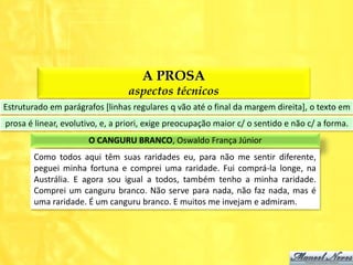 A PROSA
                                 aspectos técnicos
Estruturado em parágrafos [linhas regulares q vão até o final da margem direita], o texto em
prosa é linear, evolutivo, e, a priori, exige preocupação maior c/ o sentido e não c/ a forma.
                      O CANGURU BRANCO, Oswaldo França Júnior
        Como todos aqui têm suas raridades eu, para não me sentir diferente,
        peguei minha fortuna e comprei uma raridade. Fui comprá-la longe, na
        Austrália. E agora sou igual a todos, também tenho a minha raridade.
        Comprei um canguru branco. Não serve para nada, não faz nada, mas é
        uma raridade. É um canguru branco. E muitos me invejam e admiram.
 