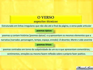 O VERSO
                                aspectos técnicos
Estruturado em linhas irregulares que não vão até o final da página, o verso pode articular
                                   poemas épicos
 poemas q contam histórias [poemas épicos] e q apresentam os mesmos elementos que a
narrativa [narrador, personagem, tempo, espaço, enredo]: O desertor, Morte e vida severina
                                   poemas líricos
  poemas centrados em torno da subjetividade de um eu e que apresentam comentários,
      sentimentos, emoções ou mesmo fazem reflexão sobre o próprio fazer poético.
 