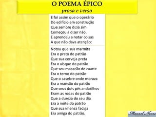 O POEMA ÉPICO
      prosa e verso
E foi assim que o operário
Do edifício em construção
Que sempre dizia sim
Começou a dizer não.
E aprendeu a notar coisas
A que não dava atenção:
Notou que sua marmita
Era o prato do patrão
Que sua cerveja preta
Era o uísque do patrão
Que seu macacão de zuarte
Era o terno do patrão
Que o casebre onde morava
Era a mansão do patrão
Que seus dois pés andarilhos
Eram as rodas do patrão
Que a dureza do seu dia
Era a noite do patrão
Que sua imensa fadiga
Era amiga do patrão.
 