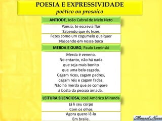 POESIA E EXPRESSIVIDADE
        poético ou prosaico
    ANTIODE, João Cabral de Melo Neto
           Poesia, te escrevia flor
            Sabendo que és fezes
     Fezes como um cogumelo qualquer
          Nascendo em nossa boca
      MERDA E OURO, Paulo Leminski
             Merda é veneno.
          No entanto, não há nada
            que seja mais bonito
           que uma bela cagada.
        Cagam ricos, cagam padres,
         cagam reis e cagam fadas.
       Não há merda que se compare
         à bosta da pessoa amada.
 LEITURA SILENCIOSA, José Américo Miranda
              Já li seu corpo
               Com os olhos
             Agora quero lê-lo
                Em braile.
 