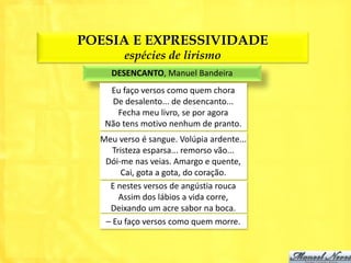 POESIA E EXPRESSIVIDADE
        espécies de lirismo
    DESENCANTO, Manuel Bandeira
    Eu faço versos como quem chora
    De desalento... de desencanto...
      Fecha meu livro, se por agora
   Não tens motivo nenhum de pranto.
  Meu verso é sangue. Volúpia ardente...
     Tristeza esparsa... remorso vão...
   Dói-me nas veias. Amargo e quente,
       Cai, gota a gota, do coração.
    E nestes versos de angústia rouca
       Assim dos lábios a vida corre,
    Deixando um acre sabor na boca.
   – Eu faço versos como quem morre.
 