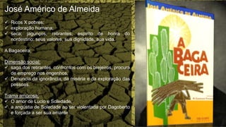 José Américo de Almeida
 Ricos X pobres;
 exploração humana;
 seca; jagunços; retirantes; espírito de honra do
nordestino: seus valores, sua dignidade, sua vida.
A Bagaceira;
Dimensão social:
 saga dos retirantes, confrontos com os brejeiros, procura
de emprego nos engenhos,
 Denuncia da ignorância, da miséria e da exploração das
pessoas.
Trama amorosa:
 O amor de Lucio e Soledade,
 a angústia de Soledade ao ser violentada por Dagoberto
e forçada a ser sua amante.
 