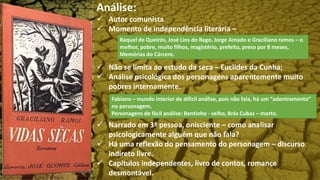 Análise:
 Autor comunista
 Momento de independência literária –
 Não se limita ao estudo da seca – Euclides da Cunha;
 Análise psicológica dos personagens aparentemente muito
pobres internamente.
 Narrado em 3ª pessoa, onisciente – como analisar
psicologicamente alguém que não fala?
 Há uma reflexão do pensamento do personagem – discurso
indireto livre.
 Capítulos independentes, livro de contos, romance
desmontável.
Fabiano – mundo interior de difícil análise, pois não fala, há um “adentramento”
no personagem.
Personagens de fácil análise: Bentinho - velho, Brás Cubas – morto.
Raquel de Queirós, José Lins do Rego, Jorge Amado e Graciliano ramos – o
melhor, pobre, muito filhos, magistério, prefeito, preso por 8 meses,
Memórias do Cárcere.
 