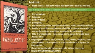 Análise:
 Obra cíclica – não tem início, não tem fim – ciclo da miséria.
 Personagens:
 Fabiano,
 Sinhá Vitória,
 papagaio,
 menino mais velho, menino mais novo – não têm importância
 Baleia – mantém o sustento da família, costume sertanejo dar
nome de animais aquáticos a animais de estimação
 Não é protagonista – seca serve como pano de fundo para
toda a obra.
 Linguagem: como a seca, enxuta, árida, direta, objetiva, sem
adjetivações, curta e grossa – poucos adjetivos e figuras de
linguagem.
 Os personagens não conversam, não sabem conversar
 Regra: INCOMUNICABILIDADE
Trata de desigualdade – como se acaba com a seca? Bolsa família? Bolsa escola?
 