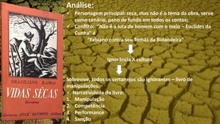 Análise:
 Personagem principal: seca, mas não é o tema da obra, serve
como cenário, pano de fundo em todos os contos;
 Conflito: “Não é a luta do homem com o meio – Euclides da
Cunha” é
“Fabiano contra seu Tomás da Bolandeira”
Ignorância X cultura
Sobrevive, todos os sertanejos são ignorantes – livro de
manipulações.
 Narratividade do livro:
1. Manipulação
2. Competência
3. Performance
4. Sanção
 