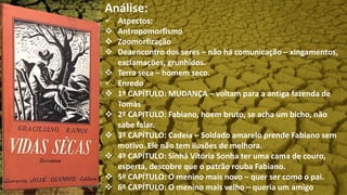 Análise:
 Aspectos:
 Antropomorfismo
 Zoomorfização
 Deaencontro dos seres – não há comunicação – xingamentos,
exclamações, grunhidos.
 Terra seca – homem seco.
 Enredo
 1º CAPÍTULO: MUDANÇA – voltam para a antiga fazenda de
Tomás
 2º CAPITULO: Fabiano, hoem bruto, se acha um bicho, não
sabe falar.
 3º CAPÍTULO: Cadeia – Soldado amarelo prende Fabiano sem
motivo. Ele não tem ilusões de melhora.
 4º CAPÍTULO: Sinhá Vitória Sonha ter uma cama de couro,
esperta, descobre que o patrão rouba Fabiano.
 5º CAPÍTULO: O menino mais novo – quer ser como o pai.
 6º CAPÍTULO: O menino mais velho – queria um amigo
 