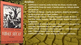 Análise:
 CAPÍTULO 7: Inverno, noite terrível de chuva, inunda tudo.
 CAPÍTULO 8: Festa de natal, a família sente-se ridícula diante
das pessoas.
 CAPÍTULO 9: Baleia – morte da cachorra, elabora devaneios,
sonha acordar em um lugar melhor.
 CAPÍTULO 10: Contas – Fabiano descobre através de Sinhá
que está sendo roubado. Reações revolta, depois descrença e
resignação.
 CAPÍTULO 11:O soldado amarelo – representante do governo
corrupto, respeitado por ser importante.
 CAPÍTULO 12: O mundo coberto por penas – reflexão sobre a
vida – Fabiano tenta livrar-se da culpa.
 CAPÍTULO 13:Fuga – visão amarga da vida dos retirantes.
 