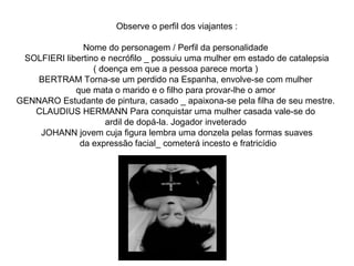 Observe o perfil dos viajantes : 
Nome do personagem / Perfil da personalidade 
SOLFIERI libertino e necrófilo _ possuiu uma mulher em estado de catalepsia 
( doença em que a pessoa parece morta ) 
BERTRAM Torna-se um perdido na Espanha, envolve-se com mulher 
que mata o marido e o filho para provar-lhe o amor 
GENNARO Estudante de pintura, casado _ apaixona-se pela filha de seu mestre. 
CLAUDIUS HERMANN Para conquistar uma mulher casada vale-se do 
ardil de dopá-la. Jogador inveterado 
JOHANN jovem cuja figura lembra uma donzela pelas formas suaves 
da expressão facial_ cometerá incesto e fratricídio 
 