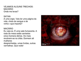 VEJAMOS ALGUNS TRECHOS: 
MACÁRIO 
Onde me levas? 
SATAN 
A uma orgia. Vais ler uma página da 
vida, cheia de sangue e de 
vinho—que importa? 
MACÁRIO 
Eu vejo-os. É uma sala fumacenta. A 
roda da mesa estão sentados 
cinco homens ébrios. Os mais 
revolvem-se no chão. Dormem ali 
mulheres 
desgrenhadas, umas lívidas, outras 
vermelhas .Que noite! 
 