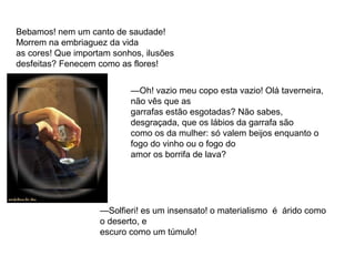 Bebamos! nem um canto de saudade! 
Morrem na embriaguez da vida 
as cores! Que importam sonhos, ilusões 
desfeitas? Fenecem como as flores! 
—Oh! vazio meu copo esta vazio! Olá taverneira, 
não vês que as 
garrafas estão esgotadas? Não sabes, 
desgraçada, que os lábios da garrafa são 
como os da mulher: só valem beijos enquanto o 
fogo do vinho ou o fogo do 
amor os borrifa de lava? 
—Solfieri! es um insensato! o materialismo é árido como 
o deserto, e 
escuro como um túmulo! 
 