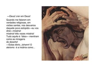 —Deus! crer em Deus! 
Quando me falarem em 
verdades religiosas, em 
visões santas, nos desvarios 
daquele povo estúpido—eu vos 
direi—miséria! 
miséria! três vezes miséria! 
Tudo aquilo é falso— mentiram 
como as miragens 
do deserto! 
—Estas ébrio, Johann! O 
ateísmo é a insânia como... 
 