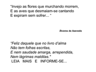 “Invejo as flores que murchando morrem, 
E as aves que desmaiam-se cantando 
E expiram sem sofrer... “ 
Álvares de Azevedo 
“Feliz daquele que no livro d’alma 
Não tem folhas escritas, 
E nem saudade amarga, arrependida, 
Nem lágrimas malditas." 
LEIA MAIS E INFORME-SE... 
 