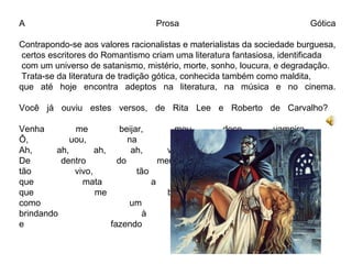 A Prosa Gótica 
Contrapondo-se aos valores racionalistas e materialistas da sociedade burguesa, 
certos escritores do Romantismo criam uma literatura fantasiosa, identificada 
com um universo de satanismo, mistério, morte, sonho, loucura, e degradação. 
Trata-se da literatura de tradição gótica, conhecida também como maldita, 
que até hoje encontra adeptos na literatura, na música e no cinema. 
Você já ouviu estes versos, de Rita Lee e Roberto de Carvalho? 
Venha me beijar, meu doce vampiro 
Ô, uou, na luz do luar 
Ah, ah, ah, ah, venha sugar o calor 
De dentro do meu sangue, vermelho, 
tão vivo, tão eterno, veneno 
que mata a sua sede 
que me bebe quente 
como um licor 
brindando à morte 
e fazendo amor 
 