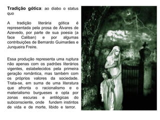 Tradição gótica: ao diabo o status 
quo 
A tradição literária gótica é 
representada pela prosa de Álvares de 
Azevedo, por parte de sua poesia (a 
face Caliban) e por algumas 
contribuições de Bernardo Guimarães e 
Junqueira Freire. 
Essa produção representa uma ruptura 
não apenas com os padrões literários 
vigentes, estabelecidos pela primeira 
geração romântica, mas também com 
os próprios valores da sociedade. 
Trata-se, em suma de uma literatura 
que afronta o racionalismo e o 
materialismo burgueses e opta por 
zonas escuras e antilógicas do 
subconsciente, onde fundem instintos 
de vida e de morte, libido e terror. 
 