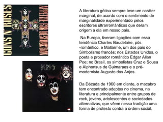 A literatura gótica sempre teve um caráter 
marginal, de acordo com o sentimento de 
marginalidade experimentado pelos 
escritores ultrarromânticos que deram 
origem a ela em nosso país. 
Na Europa, tiveram ligações com essa 
tendência Charles Baudelaire, pós 
-romântico, e Mallarmé, um dos pais do 
Simbolismo francês; nos Estados Unidos, o 
poeta e prosador romântico Edgar Allan 
Poe; no Brasil, os simbolistas Cruz e Sousa 
e Alphonsus de Guimaraes e o pré-modernista 
Augusto dos Anjos. 
Da Década de 1960 em diante, o macabro 
tem encontrado adeptos no cinema, na 
literatura e principalmente entre grupos de 
rock, jovens, adolescentes e sociedades 
alternativas, que vêem nessa tradição uma 
forma de protesto contra a ordem social. 
 