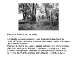 Álvares de Azevedo: amor e morte 
A produção gótica-romântica em prosa é representada pelas obras 
Noite na Taverna, de contos, e Macário, peça teatral, ambas realizações 
de Álvares de Azevedo. 
O ambiente noturno e degradado desses textos não tem nenhum vínculo 
direto com as vivências do escritor, morto precocemente aos 21 anos. 
São fruto da imaginação fantasiosa do quase adolescente Álvares de 
Azevedo e da influência exercida sobre ele pelo escritor Lord Byron. 
 