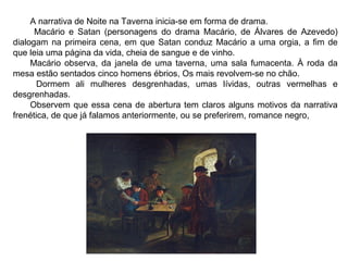 A narrativa de Noite na Taverna inicia-se em forma de drama. 
Macário e Satan (personagens do drama Macário, de Álvares de Azevedo) 
dialogam na primeira cena, em que Satan conduz Macário a uma orgia, a fim de 
que leia uma página da vida, cheia de sangue e de vinho. 
Macário observa, da janela de uma taverna, uma sala fumacenta. À roda da 
mesa estão sentados cinco homens ébrios, Os mais revolvem-se no chão. 
Dormem ali mulheres desgrenhadas, umas lívidas, outras vermelhas e 
desgrenhadas. 
Observem que essa cena de abertura tem claros alguns motivos da narrativa 
frenética, de que já falamos anteriormente, ou se preferirem, romance negro, 
 