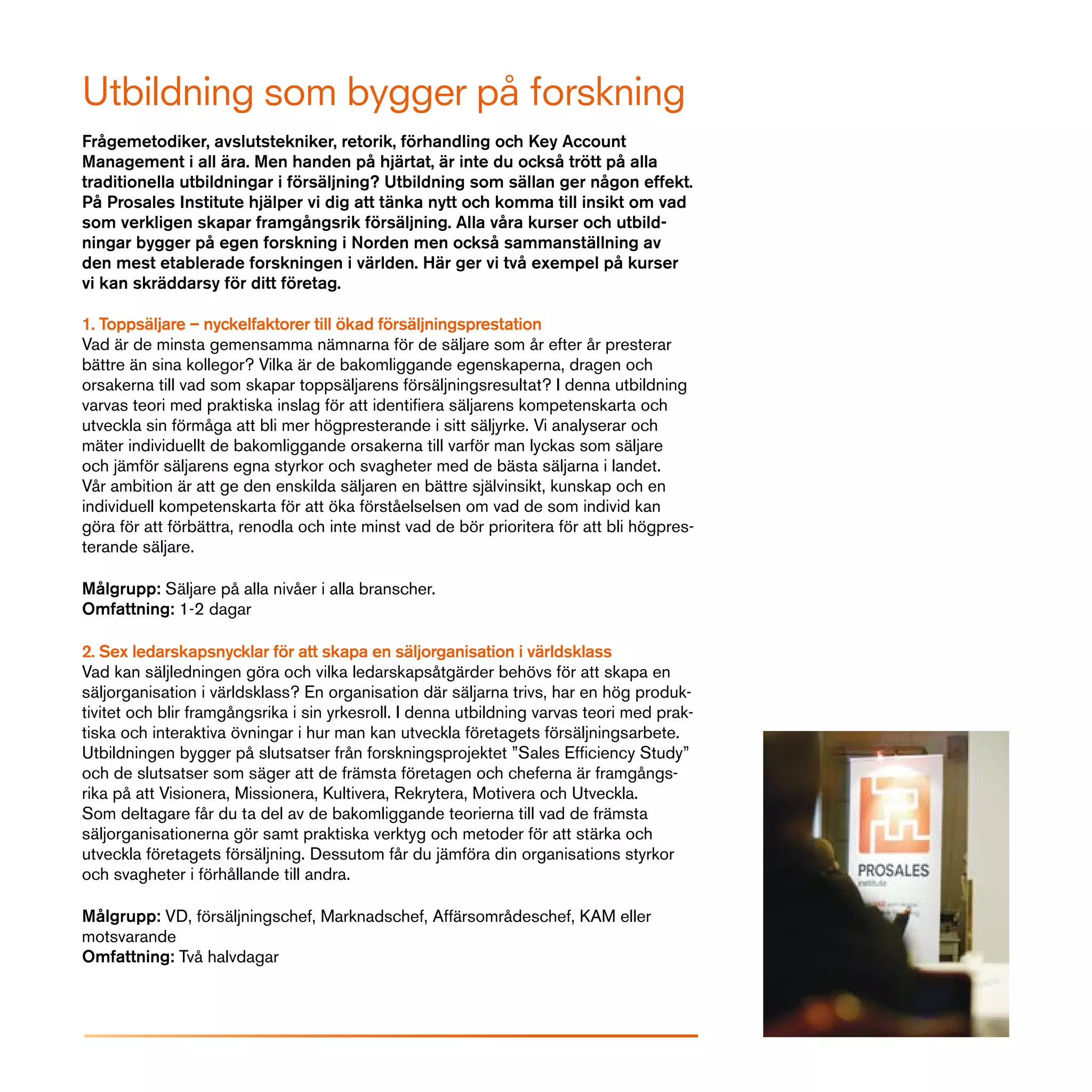 Utbildning som bygger på forskning
Frågemetodiker, avslutstekniker, retorik, förhandling och Key Account
Management i all ära. Men handen på hjärtat, är inte du också trött på alla
traditionella utbildningar i försäljning? Utbildning som sällan ger någon effekt.
På Prosales Institute hjälper vi dig att tänka nytt och komma till insikt om vad
som verkligen skapar framgångsrik försäljning. Alla våra kurser och utbild-
ningar bygger på egen forskning i Norden men också sammanställning av
den mest etablerade forskningen i världen. Här ger vi två exempel på kurser
vi kan skräddarsy för ditt företag.

1. Toppsäljare – nyckelfaktorer till ökad försäljningsprestation
Vad är de minsta gemensamma nämnarna för de säljare som år efter år presterar
bättre än sina kollegor? Vilka är de bakomliggande egenskaperna, dragen och
orsakerna till vad som skapar toppsäljarens försäljningsresultat? I denna utbildning
varvas teori med praktiska inslag för att identifiera säljarens kompetenskarta och
utveckla sin förmåga att bli mer högpresterande i sitt säljyrke. Vi analyserar och
mäter individuellt de bakomliggande orsakerna till varför man lyckas som säljare
och jämför säljarens egna styrkor och svagheter med de bästa säljarna i landet.
Vår ambition är att ge den enskilda säljaren en bättre självinsikt, kunskap och en
individuell kompetenskarta för att öka förståelselsen om vad de som individ kan
göra för att förbättra, renodla och inte minst vad de bör prioritera för att bli högpres-
terande säljare.

Målgrupp: Säljare på alla nivåer i alla branscher.
Omfattning: 1-2 dagar

2. Sex ledarskapsnycklar för att skapa en säljorganisation i världsklass
Vad kan säljledningen göra och vilka ledarskapsåtgärder behövs för att skapa en
säljorganisation i världsklass? En organisation där säljarna trivs, har en hög produk-
tivitet och blir framgångsrika i sin yrkesroll. I denna utbildning varvas teori med prak-
tiska och interaktiva övningar i hur man kan utveckla företagets försäljningsarbete.
Utbildningen bygger på slutsatser från forskningsprojektet ”Sales Efficiency Study”
och de slutsatser som säger att de främsta företagen och cheferna är framgångs-
rika på att Visionera, Missionera, Kultivera, Rekrytera, Motivera och Utveckla.
Som deltagare får du ta del av de bakomliggande teorierna till vad de främsta
säljorganisationerna gör samt praktiska verktyg och metoder för att stärka och
utveckla företagets försäljning. Dessutom får du jämföra din organisations styrkor
och svagheter i förhållande till andra.

Målgrupp: VD, försäljningschef, Marknadschef, Affärsområdeschef, KAM eller
motsvarande
Omfattning: Två halvdagar
 
