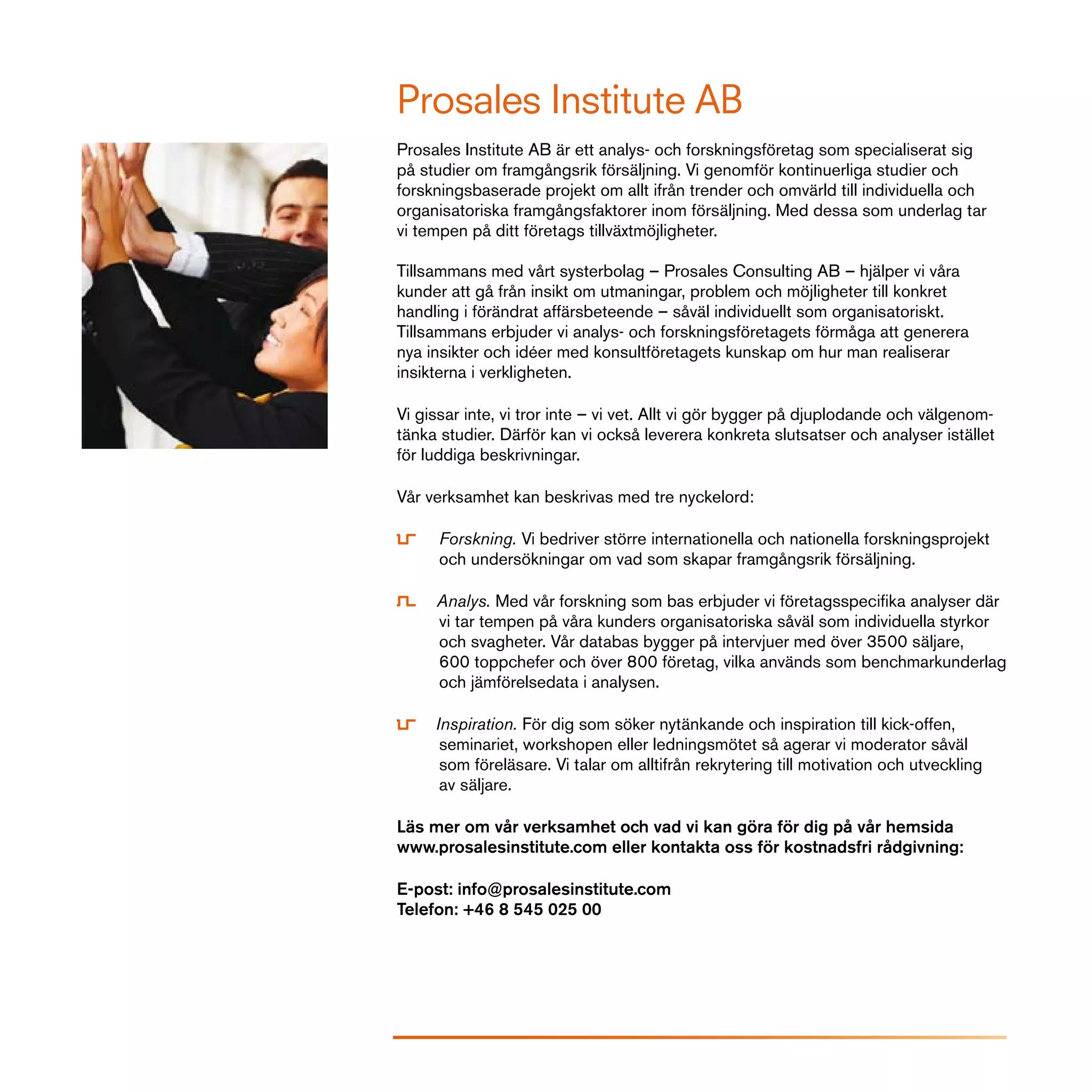 Prosales Institute AB
Prosales Institute AB är ett analys- och forskningsföretag som specialiserat sig
på studier om framgångsrik försäljning. Vi genomför kontinuerliga studier och
forskningsbaserade projekt om allt ifrån trender och omvärld till individuella och
organisatoriska framgångsfaktorer inom försäljning. Med dessa som underlag tar
vi tempen på ditt företags tillväxtmöjligheter.

Tillsammans med vårt systerbolag – Prosales Consulting AB – hjälper vi våra
kunder att gå från insikt om utmaningar, problem och möjligheter till konkret
handling i förändrat affärsbeteende – såväl individuellt som organisatoriskt.
Tillsammans erbjuder vi analys- och forskningsföretagets förmåga att generera
nya insikter och idéer med konsultföretagets kunskap om hur man realiserar
insikterna i verkligheten.

Vi gissar inte, vi tror inte – vi vet. Allt vi gör bygger på djuplodande och välgenom-
tänka studier. Därför kan vi också leverera konkreta slutsatser och analyser istället
för luddiga beskrivningar.

Vår verksamhet kan beskrivas med tre nyckelord:

      Forskning. Vi bedriver större internationella och nationella forskningsprojekt
      och undersökningar om vad som skapar framgångsrik försäljning.

     Analys. Med vår forskning som bas erbjuder vi företagsspecifika analyser där
     vi tar tempen på våra kunders organisatoriska såväl som individuella styrkor
     och svagheter. Vår databas bygger på intervjuer med över 3500 säljare,
     600 toppchefer och över 800 företag, vilka används som benchmarkunderlag
     och jämförelsedata i analysen.

     Inspiration. För dig som söker nytänkande och inspiration till kick-offen,
      seminariet, workshopen eller ledningsmötet så agerar vi moderator såväl
      som föreläsare. Vi talar om alltifrån rekrytering till motivation och utveckling
      av säljare.

Läs mer om vår verksamhet och vad vi kan göra för dig på vår hemsida
www.prosalesinstitute.com eller kontakta oss för kostnadsfri rådgivning:

E-post: info@prosalesinstitute.com
Telefon: +46 8 545 025 00
 