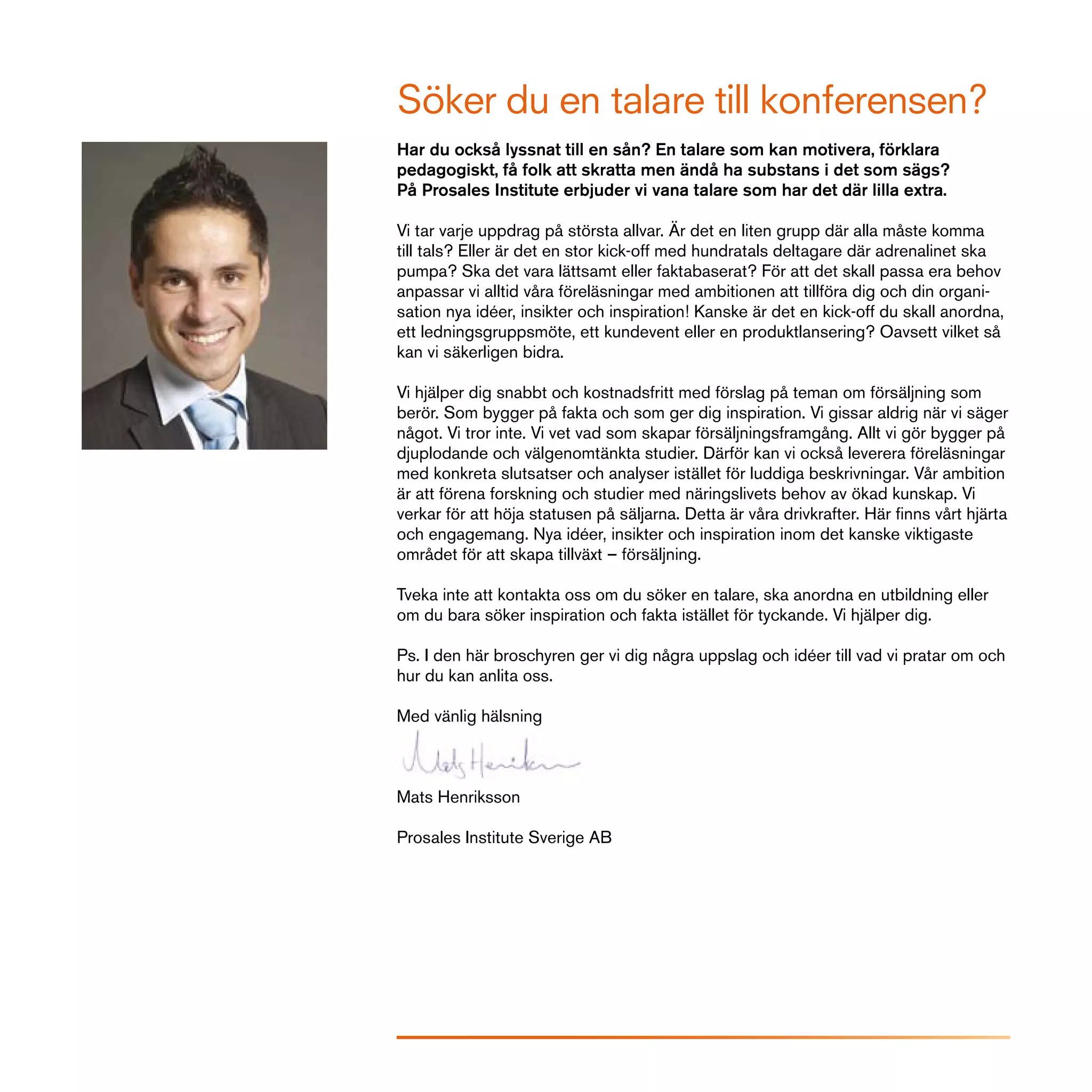 Söker du en talare till konferensen?
Har du också lyssnat till en sån? En talare som kan motivera, förklara
pedagogiskt, få folk att skratta men ändå ha substans i det som sägs?
På Prosales Institute erbjuder vi vana talare som har det där lilla extra.

Vi tar varje uppdrag på största allvar. Är det en liten grupp där alla måste komma
till tals? Eller är det en stor kick-off med hundratals deltagare där adrenalinet ska
pumpa? Ska det vara lättsamt eller faktabaserat? För att det skall passa era behov
anpassar vi alltid våra föreläsningar med ambitionen att tillföra dig och din organi-
sation nya idéer, insikter och inspiration! Kanske är det en kick-off du skall anordna,
ett ledningsgruppsmöte, ett kundevent eller en produktlansering? Oavsett vilket så
kan vi säkerligen bidra.

Vi hjälper dig snabbt och kostnadsfritt med förslag på teman om försäljning som
berör. Som bygger på fakta och som ger dig inspiration. Vi gissar aldrig när vi säger
något. Vi tror inte. Vi vet vad som skapar försäljningsframgång. Allt vi gör bygger på
djuplodande och välgenomtänkta studier. Därför kan vi också leverera föreläsningar
med konkreta slutsatser och analyser istället för luddiga beskrivningar. Vår ambition
är att förena forskning och studier med näringslivets behov av ökad kunskap. Vi
verkar för att höja statusen på säljarna. Detta är våra drivkrafter. Här finns vårt hjärta
och engagemang. Nya idéer, insikter och inspiration inom det kanske viktigaste
området för att skapa tillväxt – försäljning.

Tveka inte att kontakta oss om du söker en talare, ska anordna en utbildning eller
om du bara söker inspiration och fakta istället för tyckande. Vi hjälper dig.

Ps. I den här broschyren ger vi dig några uppslag och idéer till vad vi pratar om och
hur du kan anlita oss.

Med vänlig hälsning



Mats Henriksson

Prosales Institute Sverige AB
 