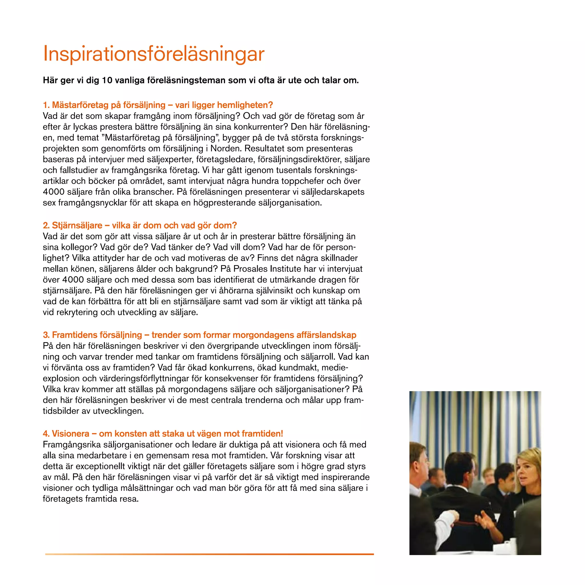 Inspirationsföreläsningar
Här ger vi dig 10 vanliga föreläsningsteman som vi ofta är ute och talar om.

1. Mästarföretag på försäljning – vari ligger hemligheten?
Vad är det som skapar framgång inom försäljning? Och vad gör de företag som år
efter år lyckas prestera bättre försäljning än sina konkurrenter? Den här föreläsning-
en, med temat ”Mästarföretag på försäljning”, bygger på de två största forsknings-
projekten som genomförts om försäljning i Norden. Resultatet som presenteras
baseras på intervjuer med säljexperter, företagsledare, försäljningsdirektörer, säljare
och fallstudier av framgångsrika företag. Vi har gått igenom tusentals forsknings-
artiklar och böcker på området, samt intervjuat några hundra toppchefer och över
4000 säljare från olika branscher. På föreläsningen presenterar vi säljledarskapets
sex framgångsnycklar för att skapa en högpresterande säljorganisation.

2. Stjärnsäljare – vilka är dom och vad gör dom?
Vad är det som gör att vissa säljare år ut och år in presterar bättre försäljning än
sina kollegor? Vad gör de? Vad tänker de? Vad vill dom? Vad har de för person-
lighet? Vilka attityder har de och vad motiveras de av? Finns det några skillnader
mellan könen, säljarens ålder och bakgrund? På Prosales Institute har vi intervjuat
över 4000 säljare och med dessa som bas identifierat de utmärkande dragen för
stjärnsäljare. På den här föreläsningen ger vi åhörarna självinsikt och kunskap om
vad de kan förbättra för att bli en stjärnsäljare samt vad som är viktigt att tänka på
vid rekrytering och utveckling av säljare.

3. Framtidens försäljning – trender som formar morgondagens affärslandskap
På den här föreläsningen beskriver vi den övergripande utvecklingen inom försälj-
ning och varvar trender med tankar om framtidens försäljning och säljarroll. Vad kan
vi förvänta oss av framtiden? Vad får ökad konkurrens, ökad kundmakt, medie-
explosion och värderingsförflyttningar för konsekvenser för framtidens försäljning?
Vilka krav kommer att ställas på morgondagens säljare och säljorganisationer? På
den här föreläsningen beskriver vi de mest centrala trenderna och målar upp fram-
tidsbilder av utvecklingen.

4. Visionera – om konsten att staka ut vägen mot framtiden!
Framgångsrika säljorganisationer och ledare är duktiga på att visionera och få med
alla sina medarbetare i en gemensam resa mot framtiden. Vår forskning visar att
detta är exceptionellt viktigt när det gäller företagets säljare som i högre grad styrs
av mål. På den här föreläsningen visar vi på varför det är så viktigt med inspirerande
visioner och tydliga målsättningar och vad man bör göra för att få med sina säljare i
företagets framtida resa.
 