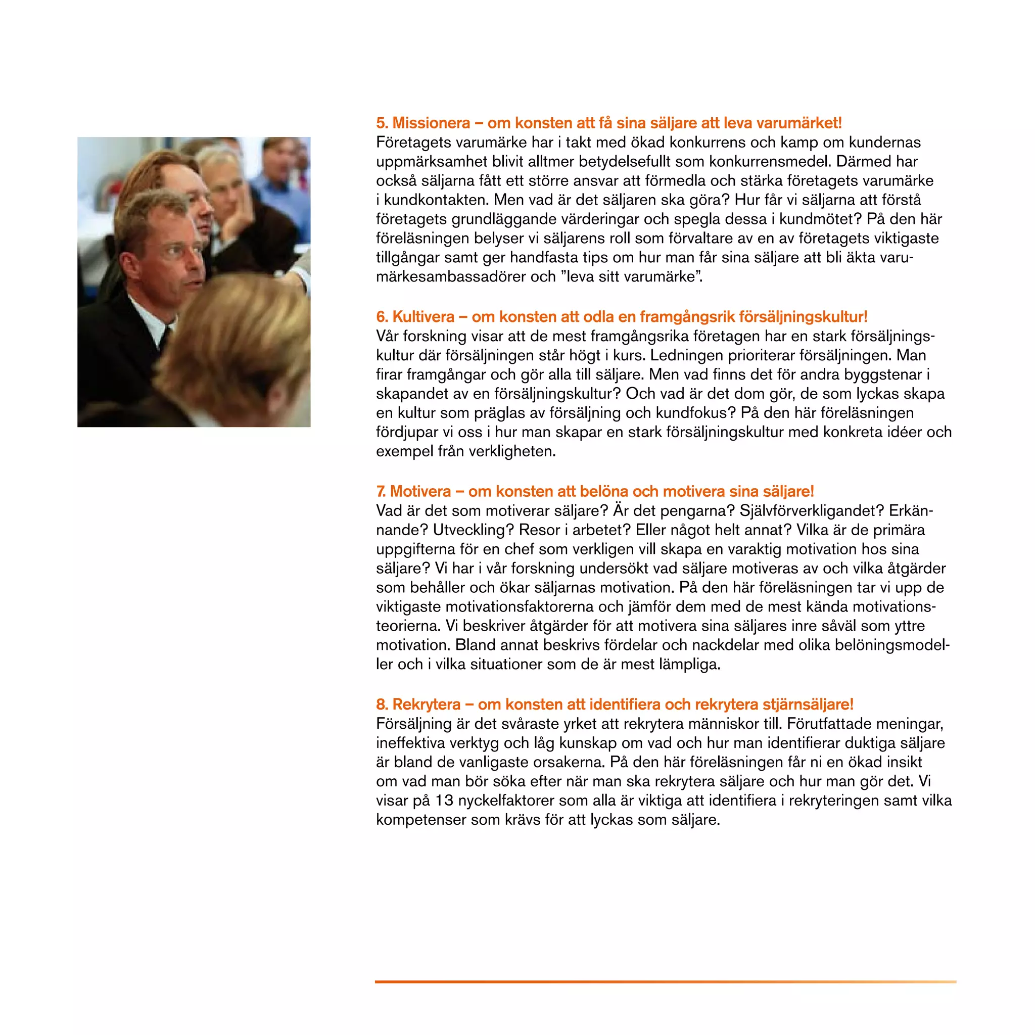 5. Missionera – om konsten att få sina säljare att leva varumärket!
Företagets varumärke har i takt med ökad konkurrens och kamp om kundernas
uppmärksamhet blivit alltmer betydelsefullt som konkurrensmedel. Därmed har
också säljarna fått ett större ansvar att förmedla och stärka företagets varumärke
i kundkontakten. Men vad är det säljaren ska göra? Hur får vi säljarna att förstå
företagets grundläggande värderingar och spegla dessa i kundmötet? På den här
föreläsningen belyser vi säljarens roll som förvaltare av en av företagets viktigaste
tillgångar samt ger handfasta tips om hur man får sina säljare att bli äkta varu-
märkesambassadörer och ”leva sitt varumärke”.

6. Kultivera – om konsten att odla en framgångsrik försäljningskultur!
Vår forskning visar att de mest framgångsrika företagen har en stark försäljnings-
kultur där försäljningen står högt i kurs. Ledningen prioriterar försäljningen. Man
firar framgångar och gör alla till säljare. Men vad finns det för andra byggstenar i
skapandet av en försäljningskultur? Och vad är det dom gör, de som lyckas skapa
en kultur som präglas av försäljning och kundfokus? På den här föreläsningen
fördjupar vi oss i hur man skapar en stark försäljningskultur med konkreta idéer och
exempel från verkligheten.

7. Motivera – om konsten att belöna och motivera sina säljare!
Vad är det som motiverar säljare? Är det pengarna? Självförverkligandet? Erkän-
nande? Utveckling? Resor i arbetet? Eller något helt annat? Vilka är de primära
uppgifterna för en chef som verkligen vill skapa en varaktig motivation hos sina
säljare? Vi har i vår forskning undersökt vad säljare motiveras av och vilka åtgärder
som behåller och ökar säljarnas motivation. På den här föreläsningen tar vi upp de
viktigaste motivationsfaktorerna och jämför dem med de mest kända motivations-
teorierna. Vi beskriver åtgärder för att motivera sina säljares inre såväl som yttre
motivation. Bland annat beskrivs fördelar och nackdelar med olika belöningsmodel-
ler och i vilka situationer som de är mest lämpliga.

8. Rekrytera – om konsten att identifiera och rekrytera stjärnsäljare!
Försäljning är det svåraste yrket att rekrytera människor till. Förutfattade meningar,
ineffektiva verktyg och låg kunskap om vad och hur man identifierar duktiga säljare
är bland de vanligaste orsakerna. På den här föreläsningen får ni en ökad insikt
om vad man bör söka efter när man ska rekrytera säljare och hur man gör det. Vi
visar på 13 nyckelfaktorer som alla är viktiga att identifiera i rekryteringen samt vilka
kompetenser som krävs för att lyckas som säljare.
 