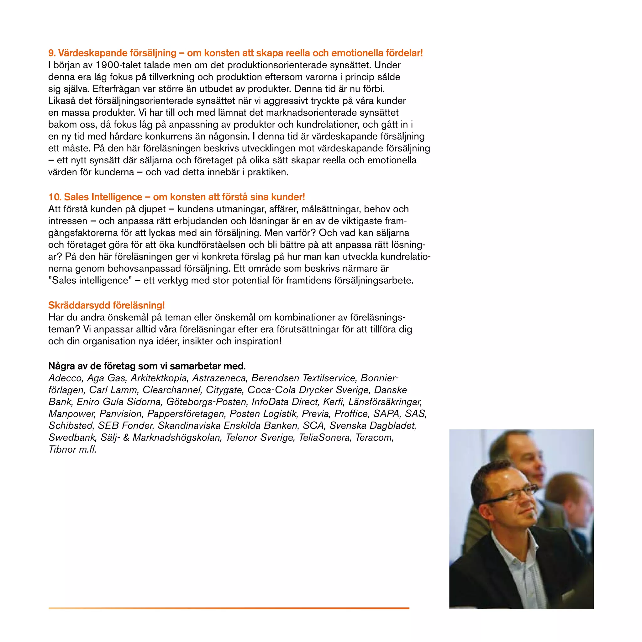 9. Värdeskapande försäljning – om konsten att skapa reella och emotionella fördelar!
I början av 1900-talet talade men om det produktionsorienterade synsättet. Under
denna era låg fokus på tillverkning och produktion eftersom varorna i princip sålde
sig själva. Efterfrågan var större än utbudet av produkter. Denna tid är nu förbi.
Likaså det försäljningsorienterade synsättet när vi aggressivt tryckte på våra kunder
en massa produkter. Vi har till och med lämnat det marknadsorienterade synsättet
bakom oss, då fokus låg på anpassning av produkter och kundrelationer, och gått in i
en ny tid med hårdare konkurrens än någonsin. I denna tid är värdeskapande försäljning
ett måste. På den här föreläsningen beskrivs utvecklingen mot värdeskapande försäljning
– ett nytt synsätt där säljarna och företaget på olika sätt skapar reella och emotionella
värden för kunderna – och vad detta innebär i praktiken.

10. Sales Intelligence – om konsten att förstå sina kunder!
Att förstå kunden på djupet – kundens utmaningar, affärer, målsättningar, behov och
intressen – och anpassa rätt erbjudanden och lösningar är en av de viktigaste fram-
gångsfaktorerna för att lyckas med sin försäljning. Men varför? Och vad kan säljarna
och företaget göra för att öka kundförståelsen och bli bättre på att anpassa rätt lösning-
ar? På den här föreläsningen ger vi konkreta förslag på hur man kan utveckla kundrelatio-
nerna genom behovsanpassad försäljning. Ett område som beskrivs närmare är
”Sales intelligence” – ett verktyg med stor potential för framtidens försäljningsarbete.

Skräddarsydd föreläsning!
Har du andra önskemål på teman eller önskemål om kombinationer av föreläsnings-
teman? Vi anpassar alltid våra föreläsningar efter era förutsättningar för att tillföra dig
och din organisation nya idéer, insikter och inspiration!

Några av de företag som vi samarbetar med.
Adecco, Aga Gas, Arkitektkopia, Astrazeneca, Berendsen Textilservice, Bonnier-
förlagen, Carl Lamm, Clearchannel, Citygate, Coca-Cola Drycker Sverige, Danske
Bank, Eniro Gula Sidorna, Göteborgs-Posten, InfoData Direct, Kerfi, Länsförsäkringar,
Manpower, Panvision, Pappersföretagen, Posten Logistik, Previa, Proffice, SAPA, SAS,
Schibsted, SEB Fonder, Skandinaviska Enskilda Banken, SCA, Svenska Dagbladet,
Swedbank, Sälj- & Marknadshögskolan, Telenor Sverige, TeliaSonera, Teracom,
Tibnor m.fl.
 