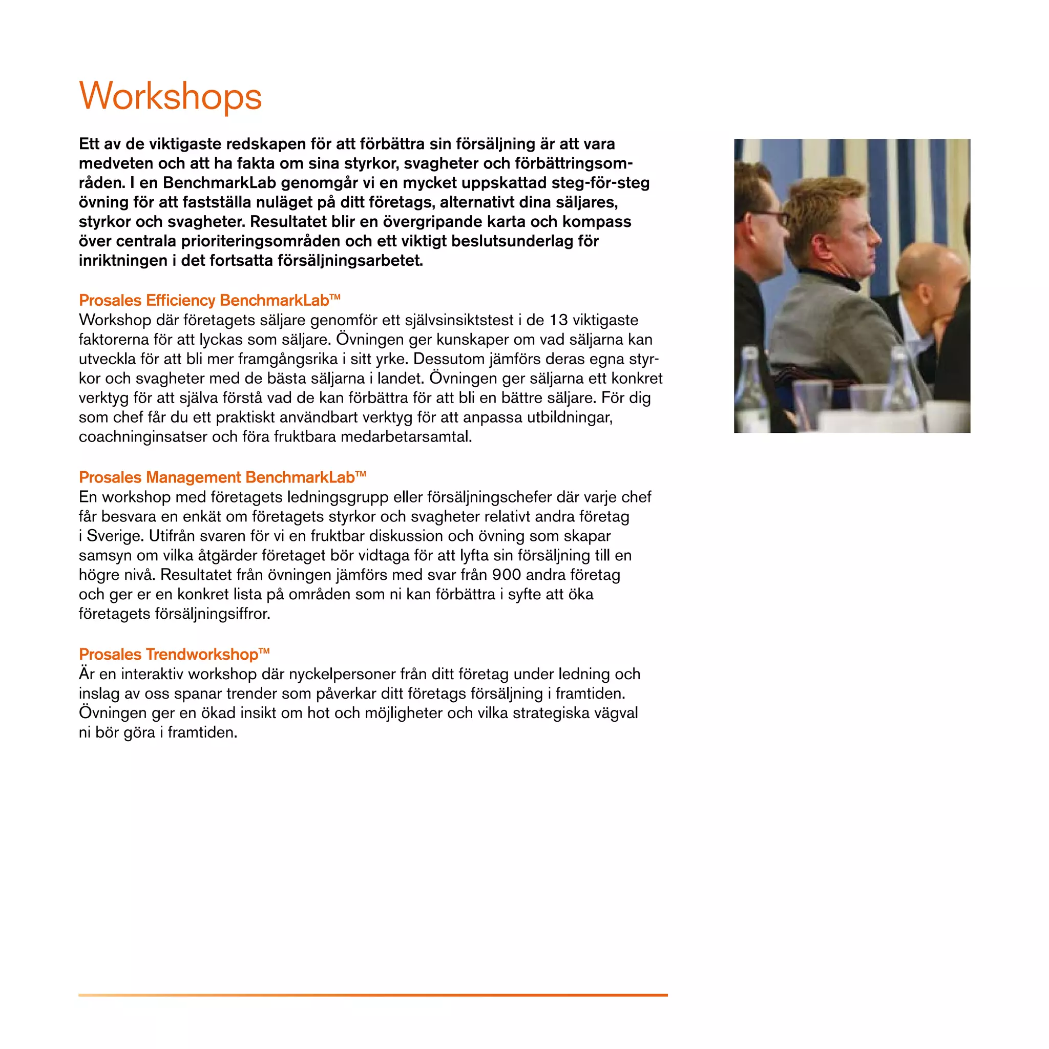 Workshops
Ett av de viktigaste redskapen för att förbättra sin försäljning är att vara
medveten och att ha fakta om sina styrkor, svagheter och förbättringsom-
råden. I en BenchmarkLab genomgår vi en mycket uppskattad steg-för-steg
övning för att fastställa nuläget på ditt företags, alternativt dina säljares,
styrkor och svagheter. Resultatet blir en övergripande karta och kompass
över centrala prioriteringsområden och ett viktigt beslutsunderlag för
inriktningen i det fortsatta försäljningsarbetet.

Prosales Efficiency BenchmarkLab™
Workshop där företagets säljare genomför ett självsinsiktstest i de 13 viktigaste
faktorerna för att lyckas som säljare. Övningen ger kunskaper om vad säljarna kan
utveckla för att bli mer framgångsrika i sitt yrke. Dessutom jämförs deras egna styr-
kor och svagheter med de bästa säljarna i landet. Övningen ger säljarna ett konkret
verktyg för att själva förstå vad de kan förbättra för att bli en bättre säljare. För dig
som chef får du ett praktiskt användbart verktyg för att anpassa utbildningar,
coachninginsatser och föra fruktbara medarbetarsamtal.

Prosales Management BenchmarkLab™
En workshop med företagets ledningsgrupp eller försäljningschefer där varje chef
får besvara en enkät om företagets styrkor och svagheter relativt andra företag
i Sverige. Utifrån svaren för vi en fruktbar diskussion och övning som skapar
samsyn om vilka åtgärder företaget bör vidtaga för att lyfta sin försäljning till en
högre nivå. Resultatet från övningen jämförs med svar från 900 andra företag
och ger er en konkret lista på områden som ni kan förbättra i syfte att öka
företagets försäljningsiffror.

Prosales Trendworkshop™
Är en interaktiv workshop där nyckelpersoner från ditt företag under ledning och
inslag av oss spanar trender som påverkar ditt företags försäljning i framtiden.
Övningen ger en ökad insikt om hot och möjligheter och vilka strategiska vägval
ni bör göra i framtiden.
 