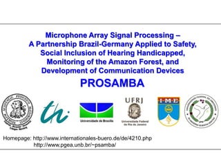 Microphone Array Signal Processing – A Partnership Brazil-Germany Applied to Safety, Social Inclusion of Hearing Handicapped, Monitoring of the Amazon Forest, and  Development of Communication Devices PROSAMBA  Homepage: http://www.internationales-buero.de/de/4210.php                     http://www.pgea.unb.br/~psamba/ 