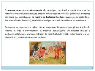 As histórias de amor não são melancólicas e platónicas como nas cantigas:  o herói cultua a amada, mas não se contenta apenas em vê-la; ele quer e é correspondido pela amada, que por ser casada (ou religiosa: "casada com Cristo"), torna-se adúltera para concretizar o seu amor; os obstáculos incentivam o herói na fase de conquista (o que é proibido é mais gostoso), ao invés de torná-lo impotente como acontece nas cantigas; a esse amor físico, adúltero, presente nas novelas, dá-se o nome de amor cortês, em que o casal central não tem final feliz e é severamente punido pelo pecado cometido. Os heróis medievais não têm a força física exagerada dos heróis da antiguidade clássica, mas são sempre jovens, belos e elegantes. Suas amadas são sempre "as mais belas do reino".O cavaleiro, herói ideal da Idade Média