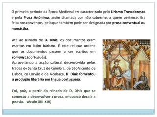 O primeiro período da Época Medieval era caracterizado pelo Lirismo Trovadoresco e pela Prosa Anónima, assim chamada por não sabermos a quem pertence. Era feita nos conventos, pelo que também pode ser designada por prosa conventual ou monástica.Até ao reinado de D. Dinis, os documentos eram escritos em latim bárbaro. É este rei que ordena que os documentos passem a ser escritos em romanço (português). Aproveitando a acção cultural desenvolvida pelos frades de Santa Cruz de Coimbra, de São Vicente de Lisboa, do Lorvão e de Alcobaça, D. Dinis fomentou a produção literária em língua portuguesa. Foi, pois, a partir do reinado de D. Dinis que se começou a desenvolver a prosa, enquanto decaía a poesia.  (século XIII-XIV)