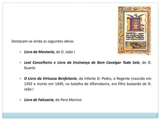Conforme Moisés “O culto do desporto, especialmente o da caça, ocupa o primeiro lugar nessa pedagogia pragmática. As virtudes morais também se lembram e se enaltecem, mas sempre visando a alcançar o perfeito equilíbrio entre a saúde do corpo e a do espírito”.Assim, as primeiras obras em prosa são de feição religiosa e didáctica, social e moral:Hagiografias (biografias de santos); relatos bibliográficos de figuras 	canonizadas, escritos em latim;Lendas piasContos morais (Orto do Sposo, escrito pelos frades de Alcobaça)Fábulas (Livro de Esopo)Regras monásticas (de que é exemplo a Regra de São Bento, da Ordem de 	Cister de Alcobaça).Horto do Esposo: rostodo primeiro fólio doCódice Alcobacense