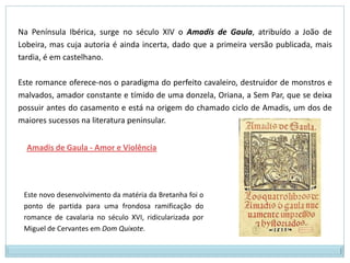 Essas novelas são ricas em aventuras e heróis cavaleirescos valentes, sempre envolvidos numa vida também rica de perigos e malfeitores, que servem para enfatizar a coragem e decisão de heróis como Tristão, Galaaz, Lancelote…Tristão e IsoldaLancelot e GuinevereAbelardo e Heloísa