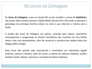 Livro de Falcoaria, de Pero MeninoAo lado destas obras, de feição religiosa e moral aparecem os primeiros ensaios históricos, ainda rudimentares e anónimos:Cronicões (registo de documentos historiográficos); relatam, de forma romanceada, os episódios históricos/sociais do século XIV; foram quase todos escritos pelos frades.Livros de Linhagem ou Nobiliários – eram registos genealógicos de famílias nobres em Portugal. 