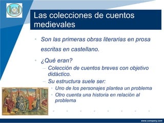 Company
LOGO

Las colecciones de cuentos
medievales
• Son las primeras obras literarias en prosa
escritas en castellano.
• ¿Qué eran?
– Colección de cuentos breves con objetivo
didáctico.
– Su estructura suele ser:
• Uno de los personajes plantea un problema
• Otro cuenta una historia en relación al
problema

www.company.com

 
