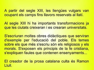 A partir del segle XIII, les llengües vulgars van
ocupant els camps fins llavors reservats al llatí.

Al segle XIII hi ha importants transformacions ja
que les ciutats creixeran i es crearan universitats.

S'escriuran moltes obres didàctiques que serviran
d'exemple per l'educació del poble. Els temes
sobre els que més s'escriu són els religiosos y els
morals. S'exposen els principis de la fe cristiana,
s'expliquen faules que contenen ensenyaments...

El creador de la prosa catalana culta és Ramon
Llull.
 