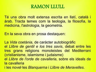 RAMON LLULL
Té una obra molt extensa escrita en llatí, català i
àrab. Tracta temes com la teologia, la filosofia, la
medicina, l'astrologia, la geometria.

En la seva obra en prosa destaquen:

La Vida coetània, de caràcter autobiogràfic
el Llibre de gentil e los tres savis, debat entre les
tres grans religions monoteistes del Mediterrani
(cristianisme, islamisme i judaisme)
el Llibre de l'orde de cavalleria, sobre els ideals de
la cavalleria
i les novel·les Blanquerna i Llibre de Meravelles.
 